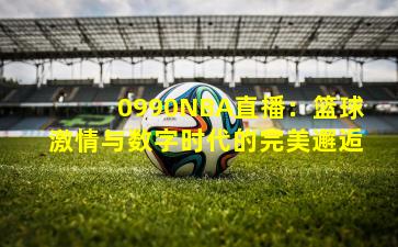 0990NBA直播:篮球激情与数字时代的完美邂逅