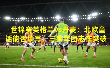 世锦赛英格兰vs丹麦:北欧童话能否续写,三狮军团志在突破